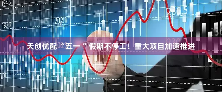 天创优配 “五一 ”假期不停工！重大项目加速推进