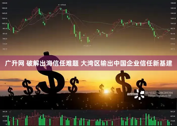 广升网 破解出海信任难题 大湾区输出中国企业信任新基建