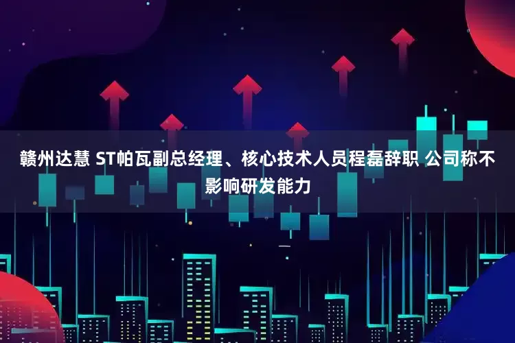 赣州达慧 ST帕瓦副总经理、核心技术人员程磊辞职 公司称不影响研发能力