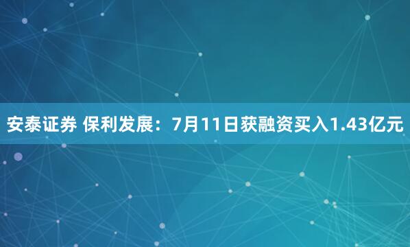 安泰证券 保利发展：7月11日获融资买入1.43亿元