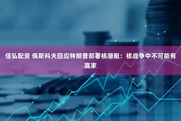 信弘配资 佩斯科夫回应特朗普部署核潜艇：核战争中不可能有赢家