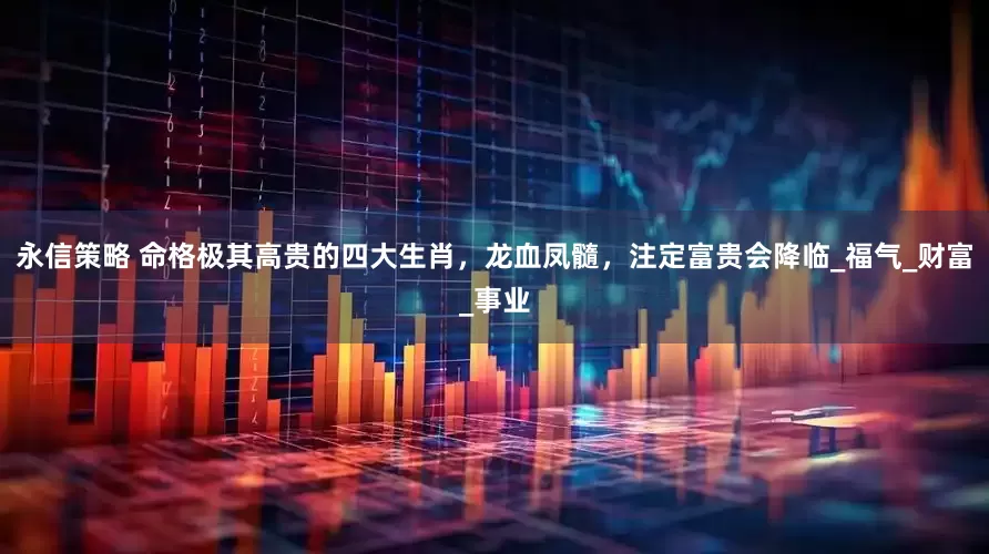 永信策略 命格极其高贵的四大生肖，龙血凤髓，注定富贵会降临_福气_财富_事业