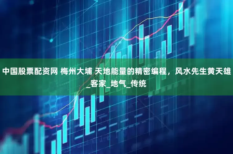 中国股票配资网 梅州大埔 天地能量的精密编程，风水先生黄天雄_客家_地气_传统