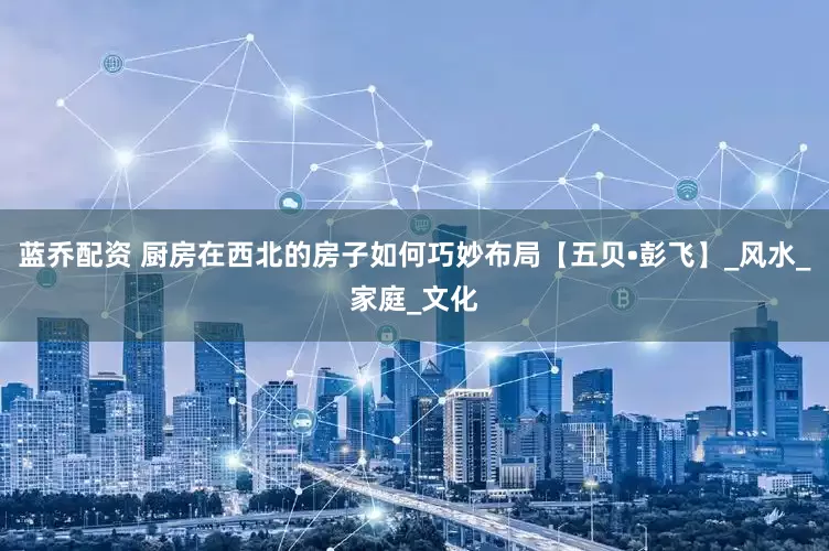 蓝乔配资 厨房在西北的房子如何巧妙布局【五贝•彭飞】_风水_家庭_文化