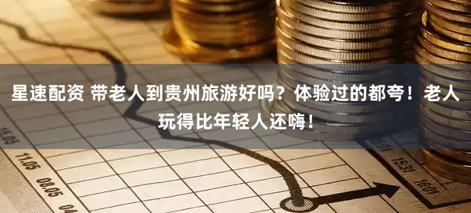 星速配资 带老人到贵州旅游好吗？体验过的都夸！老人玩得比年轻人还嗨！