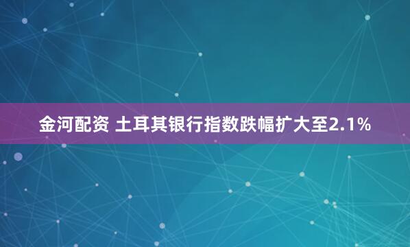 金河配资 土耳其银行指数跌幅扩大至2.1%