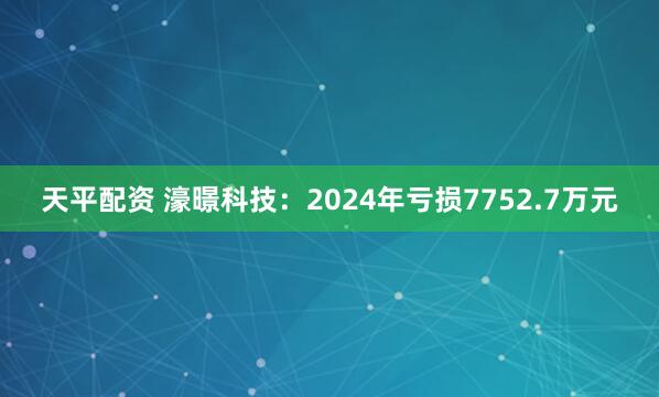 天平配资 濠暻科技：2024年亏损7752.7万元
