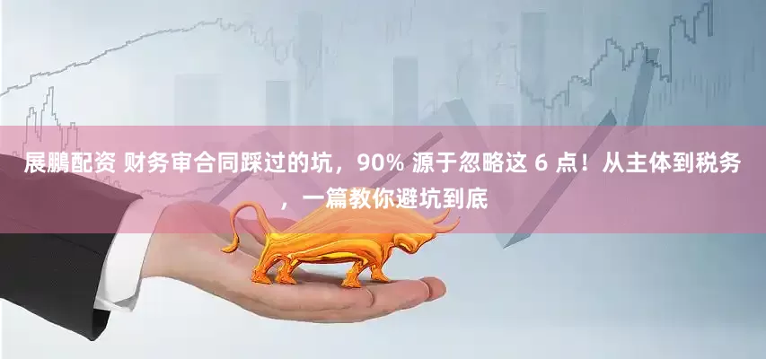 展鵬配资 财务审合同踩过的坑，90% 源于忽略这 6 点！从主体到税务，一篇教你避坑到底