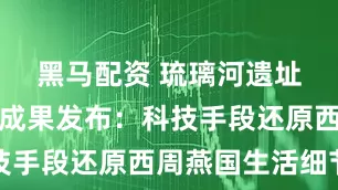 黑马配资 琉璃河遗址考古最新成果发布：科技手段还原西周燕国生活细节