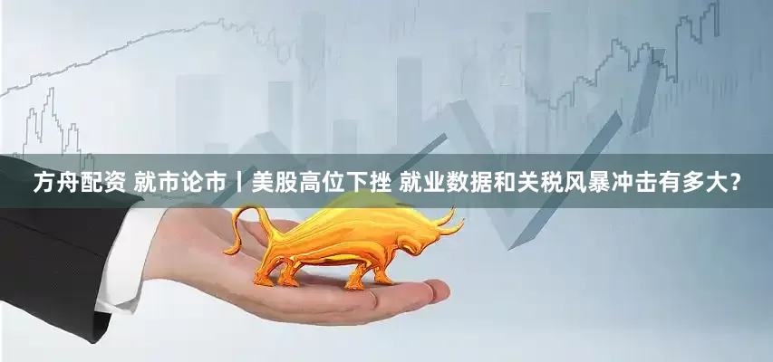 方舟配资 就市论市丨美股高位下挫 就业数据和关税风暴冲击有多大？