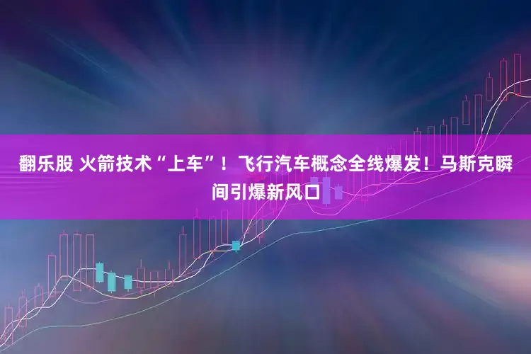 翻乐股 火箭技术“上车”！飞行汽车概念全线爆发！马斯克瞬间引爆新风口